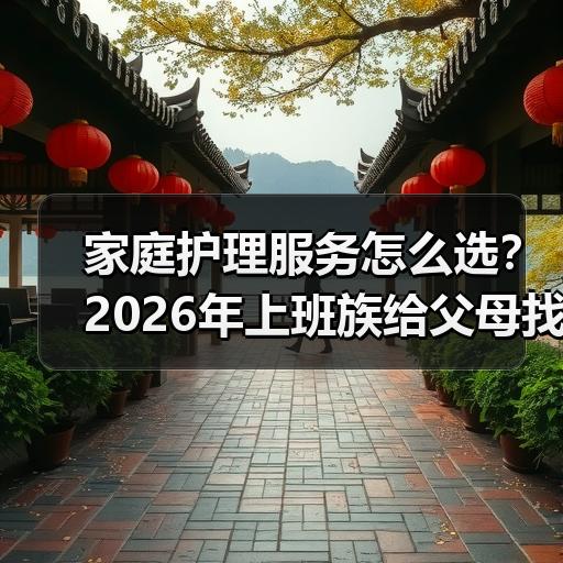 家庭护理服务怎么选？2026年上班族给父母找护工的避坑经验