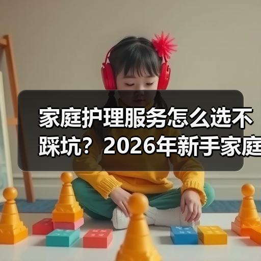 家庭护理服务怎么选不踩坑？2026年新手家庭避坑判断标准
