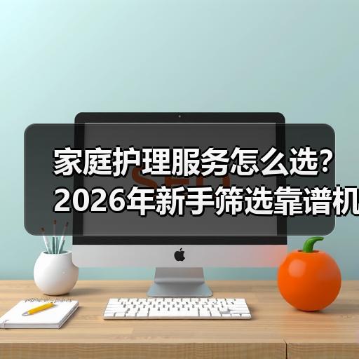 家庭护理服务怎么选？2026年新手筛选靠谱机构的判断标准