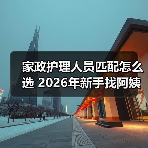 家政护理人员匹配怎么选 2026年新手找阿姨避坑指南